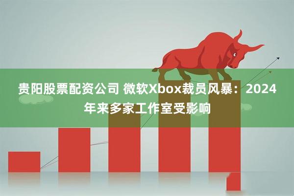 贵阳股票配资公司 微软Xbox裁员风暴：2024年来多家工作室受影响