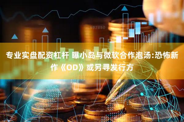 专业实盘配资杠杆 曝小岛与微软合作泡汤:恐怖新作《OD》或另寻发行方