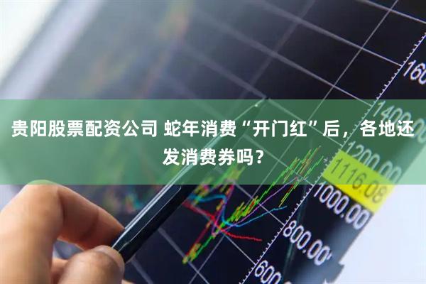 贵阳股票配资公司 蛇年消费“开门红”后，各地还发消费券吗？