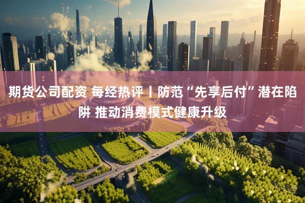 期货公司配资 每经热评丨防范“先享后付”潜在陷阱 推动消费模式健康升级