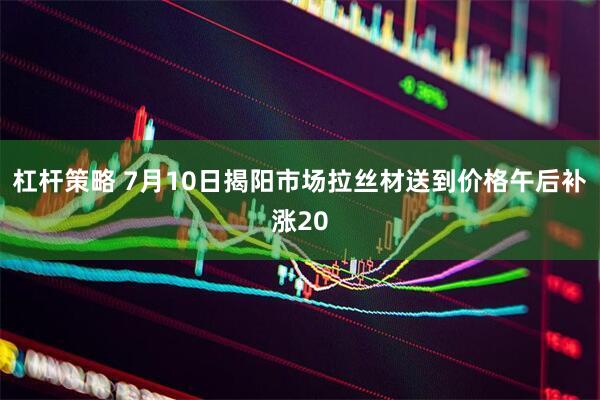 杠杆策略 7月10日揭阳市场拉丝材送到价格午后补涨20