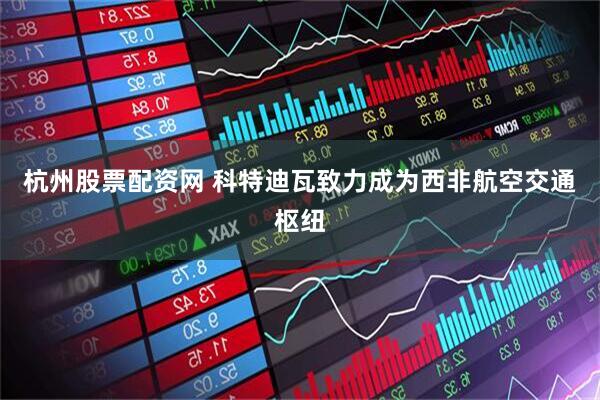 杭州股票配资网 科特迪瓦致力成为西非航空交通枢纽