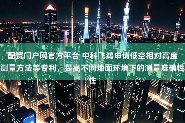 配资门户网官方平台 中科飞鸿申请低空相对高度测量方法等专利，提高不同地面环境下的测量准确性
