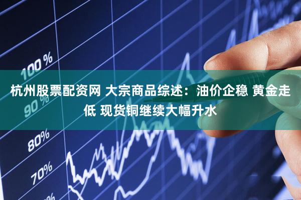 杭州股票配资网 大宗商品综述：油价企稳 黄金走低 现货铜继续大幅升水
