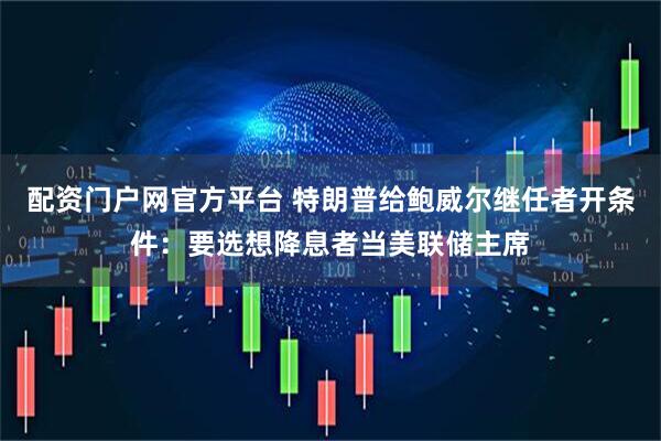 配资门户网官方平台 特朗普给鲍威尔继任者开条件：要选想降息者当美联储主席