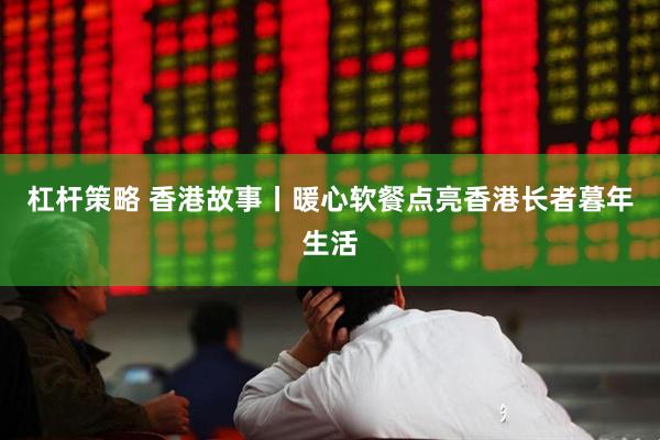 杠杆策略 香港故事丨暖心软餐点亮香港长者暮年生活