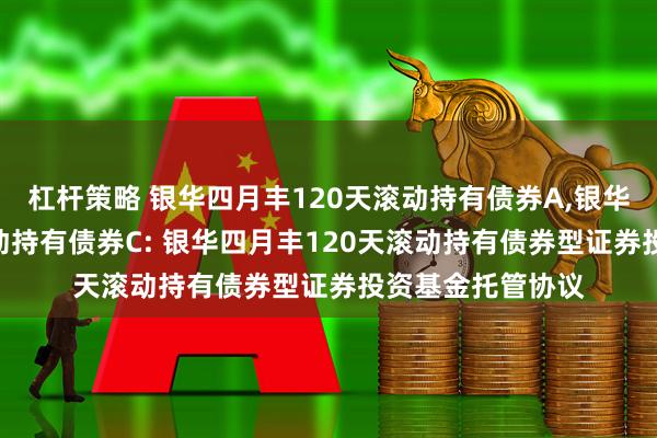 杠杆策略 银华四月丰120天滚动持有债券A,银华四月丰120天滚动持有债券C: 银华四月丰120天滚动持有债券型证券投资基金托管协议