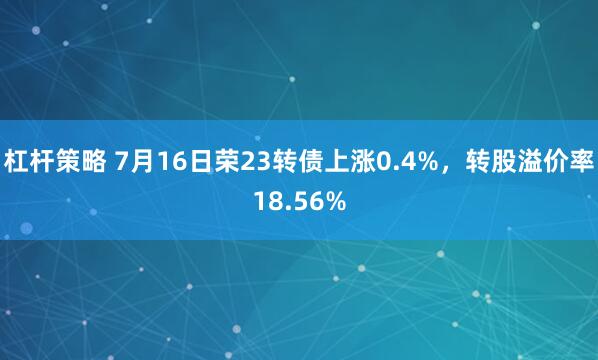 杠杆策略 7月16日荣23转债上涨0.4%，转股溢价率18.56%