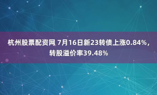 杭州股票配资网 7月16日新23转债上涨0.84%，转股溢价率39.48%