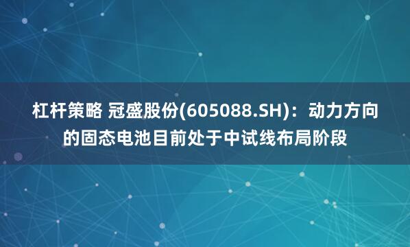 杠杆策略 冠盛股份(605088.SH)：动力方向的固态电池目前处于中试线布局阶段