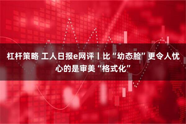杠杆策略 工人日报e网评丨比“幼态脸”更令人忧心的是审美“格式化”
