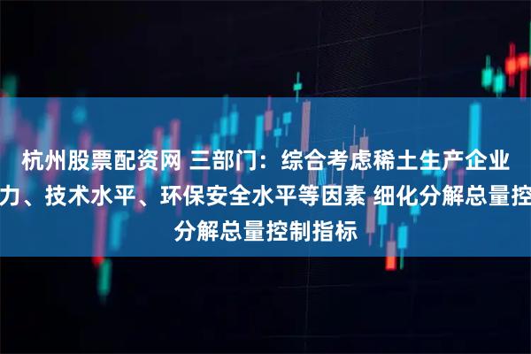 杭州股票配资网 三部门：综合考虑稀土生产企业生产能力、技术水平、环保安全水平等因素 细化分解总量控制指标