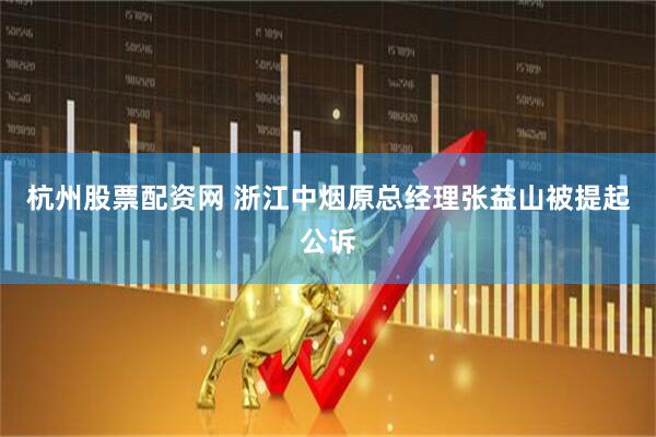 杭州股票配资网 浙江中烟原总经理张益山被提起公诉