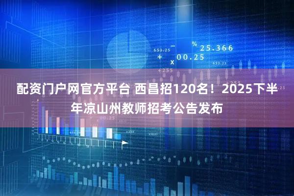 配资门户网官方平台 西昌招120名！2025下半年凉山州教师招考公告发布