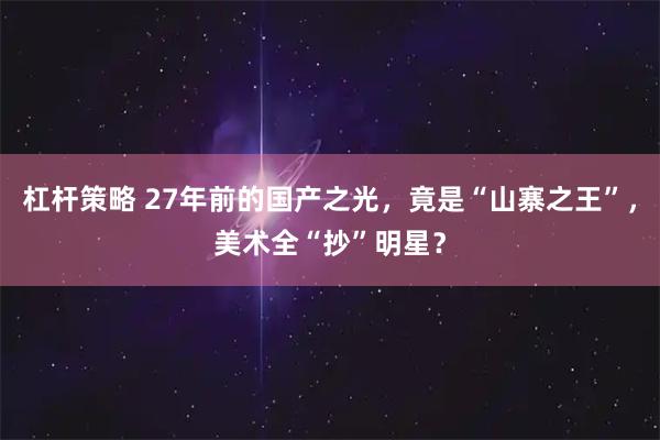 杠杆策略 27年前的国产之光，竟是“山寨之王”，美术全“抄”明星？